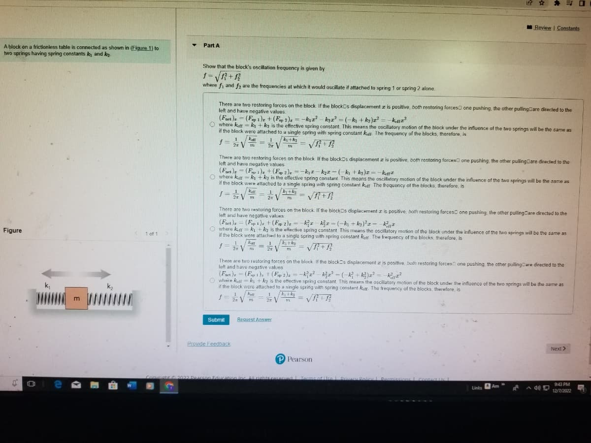 A block on a frictionless table is connected as shown in (Figure 1) to
two springs having spring constants ky and k
Figure
e
m
k₂
1 of 1
▼
Part A
Show that the block's oscillation frequency is given by
f=√√√√1²+12
where fi and f₂ are the frequencies at which it would oscillate if attached to spring 1 or spring 2 alone.
There are two restoring forces on the block. If the blocks displacement z is positive, both restoring forces one pushing, the other pullingCare directed to the
left and have negative values:
(Fnet)
(Fap 1)2 + (Fp2)z = -k₁z²k₂a² = (-k₂ + k₂)x² = -kuz²
Owhere keff = k₁+k₂ is the effective spring constant. This means the oscillatory motion of the block under the influence of the two springs will be the same as
if the block were attached to a single spring with spring constant keff The frequency of the blocks, therefore, is
1 Kett
1
k₁+k₂
f = 2xVm= 2 V 771
There are two restoring forces on the block If the blocks displacement z is positive, both restoring forces one pushing, the other pulling are directed to the
left and have negative values.
(Fuet)-(Fap 1)2 + (Fap 2)₂ = -k₁-k₂-(-k₁+k₂)x= -keff
Owhere kefky + ky is the effective spring constant. This means the oscillatory motion of the block under the influence of the two springs will be the same as
if the block were attached to a single spring with spring constant keff The frequency of the blocks, therefore, is
1
/k₁+k₂
2T V
771
There are two restoring forces on the block. If the blocks displacement z is positive, both restoring forces one pushing, the other pulling are directed to the
left and have negative values
1 keff
S=
J= 2√ m
(Fort)z (Fap 1)2 + (Ep 2)₂ = kxkx=(-k₁+k₂)² = -²
where keffk₁+k₂ is the effective spring constant. This means the oscillatory motion of the block under the influence of the two springs will be the same as
if the block were attached to a single spring with spring constant keff. The frequency of the blocks, therefore, is
katt
774
VR+R
f = 1/² √ 1, k₁+k₂
=
2 V 772
m
1
Kett
f = 2√ m
2x
=
There are two restoring forces on the block. If the blocks displacement az is positive, both restoring forces one pushing, the other pulling are directed to the
left and have negative values.
(Fact) = (F 1)2 + (F2)x= k₁z²k²² - (-²+k²)² --K²2²
Submit
where keff
ki + ky is the effective spring constant. This means the oscillatory motion of the block under the influence of the two springs will be the same as
if the block were attached to a single spring with spring constant koff. The frequency of the blocks, therefore, is
/f}+f}
Provide Feedback
1 k₁+k₂
2 V
771
-
Request Answer
Review | Constants
=
P Pearson
Copyright 2022 Pearson Education Inc. All rights reserved | Terms of Use | Privacy Policy | Permissions Contact Us L
Links
a Am
Next >>
O
9:43 PM
12/7/2022