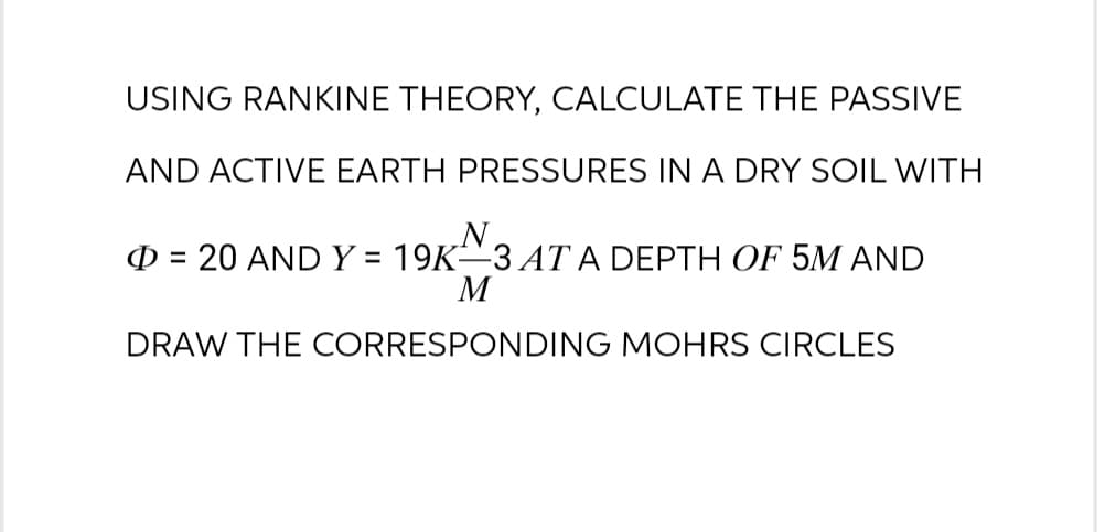 USING RANKINE THEORY, CALCULATE THE PASSIVE
AND ACTIVE EARTH PRESSURES IN A DRY SOIL WITH
N
= 20 AND Y = 19K-3 AT A DEPTH OF 5M AND
M
DRAW THE CORRESPONDING MOHRS CIRCLES
