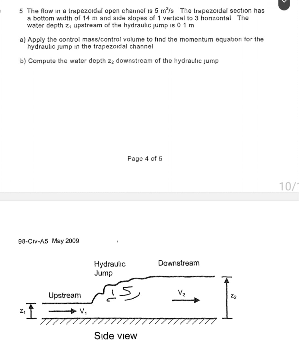 5 The flow in a trapezoidal open channel is 5 m³/s The trapezoidal section has
a bottom width of 14 m and side slopes of 1 vertical to 3 horizontal The
water depth Z₁ upstream of the hydraulic jump is 01 m
a) Apply the control mass/control volume to find the momentum equation for the
hydraulic jump in the trapezoidal channel
b) Compute the water depth Z2 downstream of the hydraulic jump
98-Civ-A5 May 2009
Page 4 of 5
Hydraulic
Jump
Downstream
V₂
Upstream
Z₁
"I
V₁
Side view
Z2
10/1