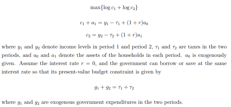 max{log c1 + log c2}
C1 + a1 = Y1 – T1 + (1+ r)ao
C2 = Y2 – T2 + (1+r)a1
where y1 and y2 denote income levels in period 1 and period 2, 71 and T2 are taxes in the two
periods, and ao and a1 denote the assets of the households in each period. ao is exogenously
given. Assume the interest rater = 0, and the government can borrow or save at the same
interest rate so that its present-value budget constraint is given by
9i + 92 = T1 + T2
where gi and g2 are exogenous government expenditures in the two periods.
