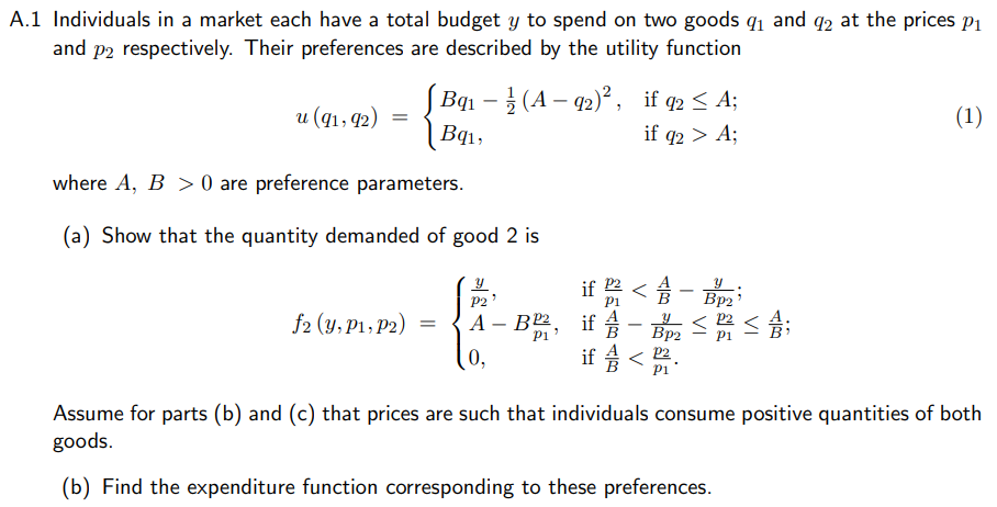 A.1 Individuals in a market each have a total budget y to spend on two goods q1 and q2 at the prices p1
and p2 respectively. Their preferences are described by the utility function
Bqı – (A – 92)° , if q2 < A;
и (q1, Ф2) —
(1)
Bq1,
if q2 > A;
where A, B > 0 are preference parameters.
(a) Show that the quantity demanded of good 2 is
if
-
Bp2
2 < ;
P2
f2 (y, P1, P2)
А — В2,
if
-
Вр
0,
if < 2
P1
Assume for parts (b) and (c) that prices are such that individuals consume positive quantities of both
goods.
(b) Find the expenditure function corresponding to these preferences.
V
