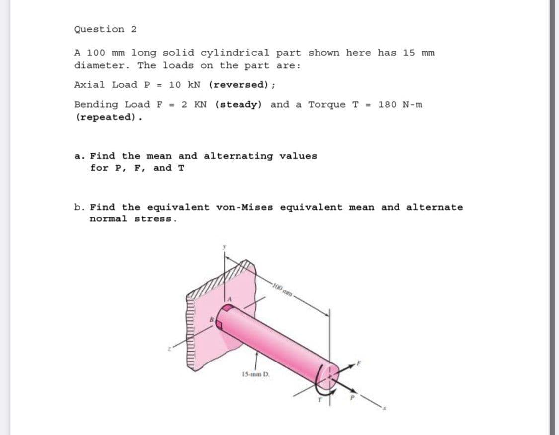 Question 2
A 100 mm long solid cylindrical part shown here has l15 mm
diameter. The loads on the part are:
Axial Load P = 10 kN (reversed);
Bending Load F = 2 KN (steady) and a Torque T =
(repeated).
180 N-m
a. Find the mean and alternating values
for P, F, and T
b. Find the equivalent von-Mises equivalent mean and alternate
normal stress.
100 mm
15-mm D.
