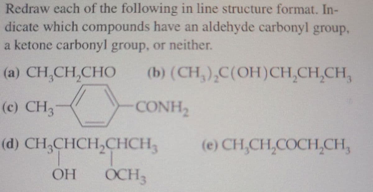 Redraw each of the following in line structure format. In-
dicate which compounds have an aldehyde carbonyl group,
a ketone carbonyl group, or neither.
(a) CH,CH,CHO
(b) (CH,),C(OH)CH,CH,CH,
(c) CH3
CONH
(d) CH,CHCH,CHCH,
(e) CH,CH,COCH,CH,
OH
OCH3
