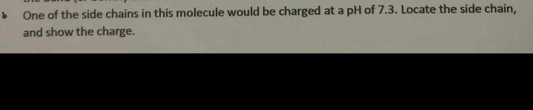 One of the side chains in this molecule would be charged at a pH of 7.3. Locate the side chain,
and show the charge.
