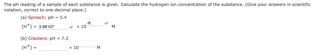 The pH reading of a sample of each substance is given. Calculate the hydrogen ion concentration of the substance. (Give your answers in scientific
notation, correct to one decimal place.)
(a) Spinach: pH = 5.4
[H+] = 3.98107
-6
x 10
M
(b) Crackers: pH = 7.2
[H*] =
х 10
M
