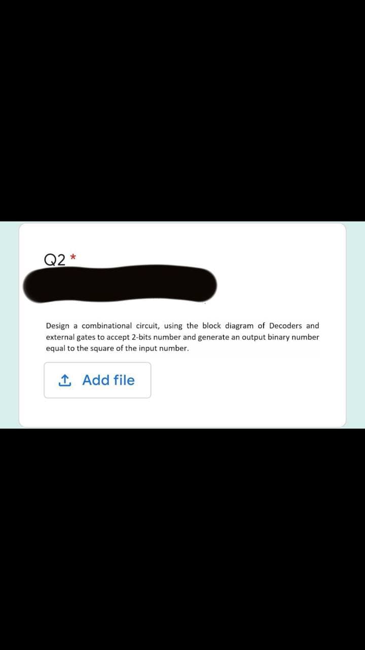 Q2 *
Design a combinational circuit, using the block diagram of Decoders and
external gates to accept 2-bits number and generate an output binary number
equal to the square of the input number.
Add file
