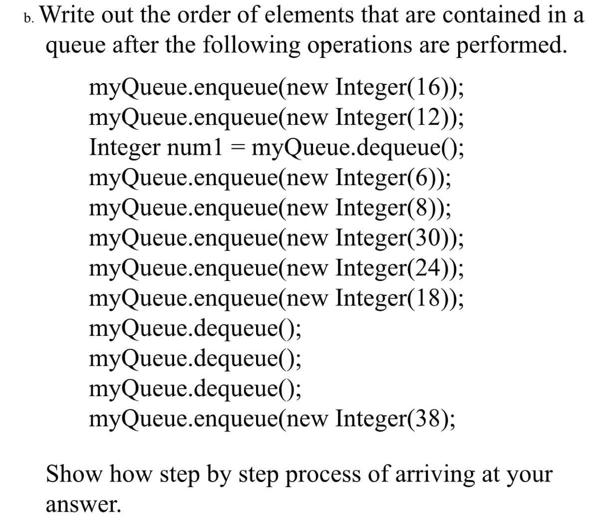 b. Write out the order of elements that are contained in a
queue after the following operations are performed.
myQueue.enqueue(new Integer(16));
myQueue.enqueue(new Integer(12));
Integer num1 = myQueue.dequeue();
myQueue.enqueue(new Integer(6));
myQueue.enqueue(new Integer(8));
myQueue.enqueue(new Integer(30));
myQueue.enqueue(new Integer(24));
myQueue.enqueue(new Integer(18));
myQueue.dequeue();
myQueue.dequeue();
myQueue.dequeue();
myQueue.enqueue(new Integer(38);
Show how step by step process of arriving at your
answer.
