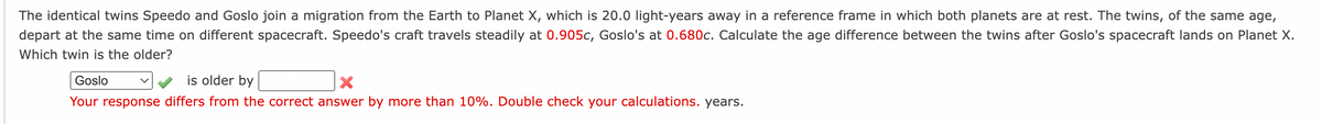 The identical twins Speedo and Goslo join a migration from the Earth to Planet X, which is 20.0 light-years away in a reference frame in which both planets are at rest. The twins, of the same age,
depart at the same time on different spacecraft. Speedo's craft travels steadily at 0.905c, Goslo's at 0.680c. Calculate the age difference between the twins after Goslo's spacecraft lands on Planet X.
Which twin is the older?
Goslo
is older by
Your response differs from the correct answer by more than 10%. Double check your calculations. years.
V