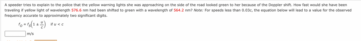 A speeder tries to explain to the police that the yellow warning lights she was approaching on the side of the road looked green to her because of the Doppler shift. How fast would she have been
traveling if yellow light of wavelength 576.6 nm had been shifted to green with a wavelength of 564.2 nm? Note: For speeds less than 0.03c, the equation below will lead to a value for the observed
frequency accurate to approximately two significant digits.
fo=fs(1+4)
m/s
if u < c