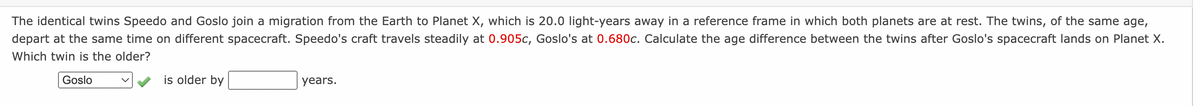 The identical twins Speedo and Goslo join a migration from the Earth to Planet X, which is 20.0 light-years away in a reference frame in which both planets are at rest. The twins, of the same age,
depart at the same time on different spacecraft. Speedo's craft travels steadily at 0.905c, Goslo's at 0.680c. Calculate the age difference between the twins after Goslo's spacecraft lands on Planet X.
Which twin is the older?
Goslo
is older by
years.