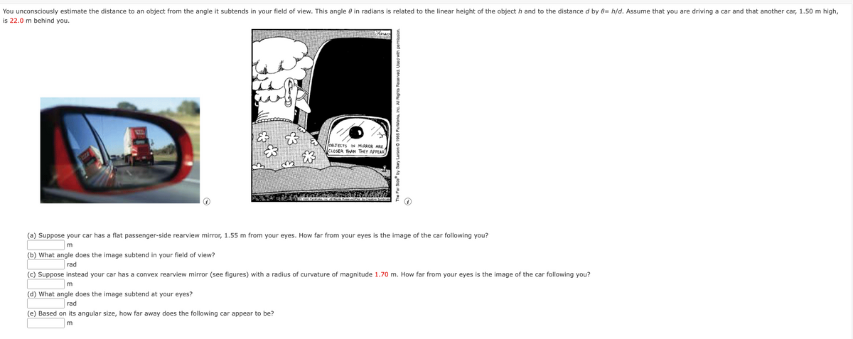 You unconsciously estimate the distance to an object from the angle it subtends in your field of view. This angle 0 in radians is related to the linear height of the object h and to the distance d by 0= h/d. Assume that you are driving a car and that another car, 1.50 m high,
is 22.0 m behind you.
KTO
&
$3
m
(d) What angle does the image subtend at your eyes?
rad
(e) Based on its angular size, how far away does the following car appear to be?
m
0 1900 Per Works Inc
OBJECTS IN MIRROR ARE
CLOSER THAN THEY APPEAR
vestest by Creators Syndicate
The Far Side by Gary Larson 1985 FarWorks, Inc. All Rights Reserved. Used with permission.
(a) Suppose your car has a flat passenger-side rearview mirror, 1.55 m from your eyes. How far from your eyes is the image of the car following you?
m
(b) What angle does the image subtend in your field of view?
rad
(c) Suppose instead your car has a convex rearview mirror (see figures) with a radius of curvature of magnitude 1.70 m. How far from your eyes is the image of the car following you?