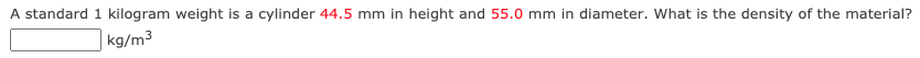A standard 1 kilogram weight is a cylinder 44.5 mm in height and 55.0 mm in diameter. What is the density of the material?
|kg/m³
