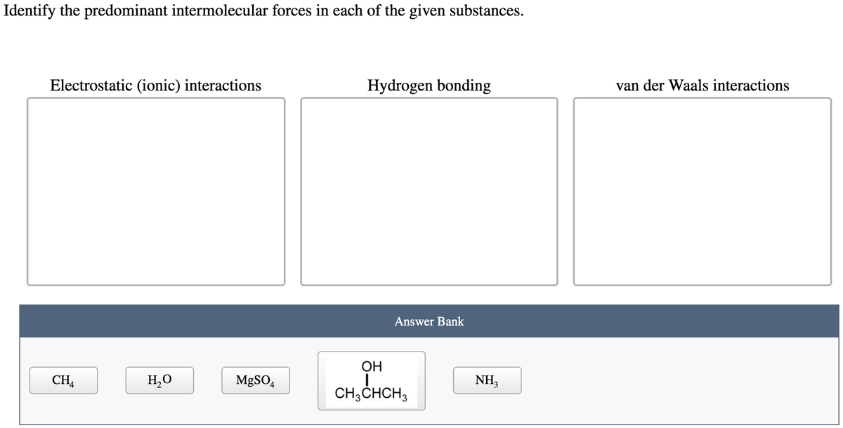 Identify the predominant intermolecular forces in each of the given substances.
Electrostatic (ionic) interactions
Hydrogen bonding
van der Waals interactions
Answer Bank
ОН
CH4
H,O
MgSO,
NH,
CH;CHCH3
