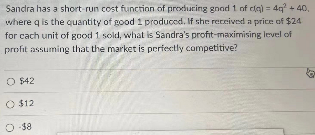 Sandra has a short-run cost function of producing good 1 of c(q) = 4q² + 40,
where q is the quantity of good 1 produced. If she received a price of $24
for each unit of good 1 sold, what is Sandra's profit-maximising level of
profit assuming that the market is perfectly competitive?
O $42
O $12
O -$8