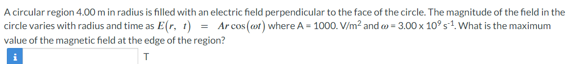 A circular region 4.00 m in radius is filled with an electric field perpendicular to the face of the circle. The magnitude of the field in the
circle varies with radius and time as E(r, t) = Arcos (@t) where A = 1000. V/m² and w = 3.00 x 10⁹ s¨¹. What is the maximum
value of the magnetic field at the edge of the region?
i
T