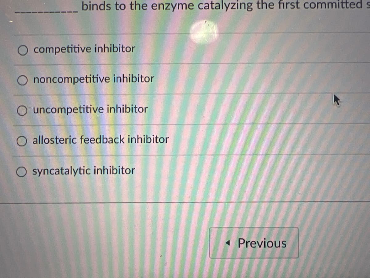 binds to the enzyme catalyzing the first committed s
Previous
O competitive inhibitor
O noncompetitive inhibitor
O uncompetitive inhibitor
allosteric feedback inhibitor
O syncatalytic inhibitor