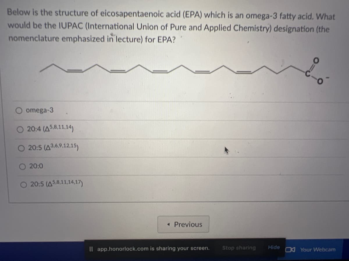 Below is the structure of eicosapentaenoic acid (EPA) which is an omega-3 fatty acid. What
would be the IUPAC (International Union of Pure and Applied Chemistry) designation (the
nomenclature emphasized in lecture) for EPA?
omega-3
20:4 (A5,8,11,14)
20:5 (43,6,9,12,15)
20:0
20:5 (A5,8,11,14,17)
◄ Previous
Il app.honorlock.com is sharing your screen. Stop sharing
Hide
Your Webcam