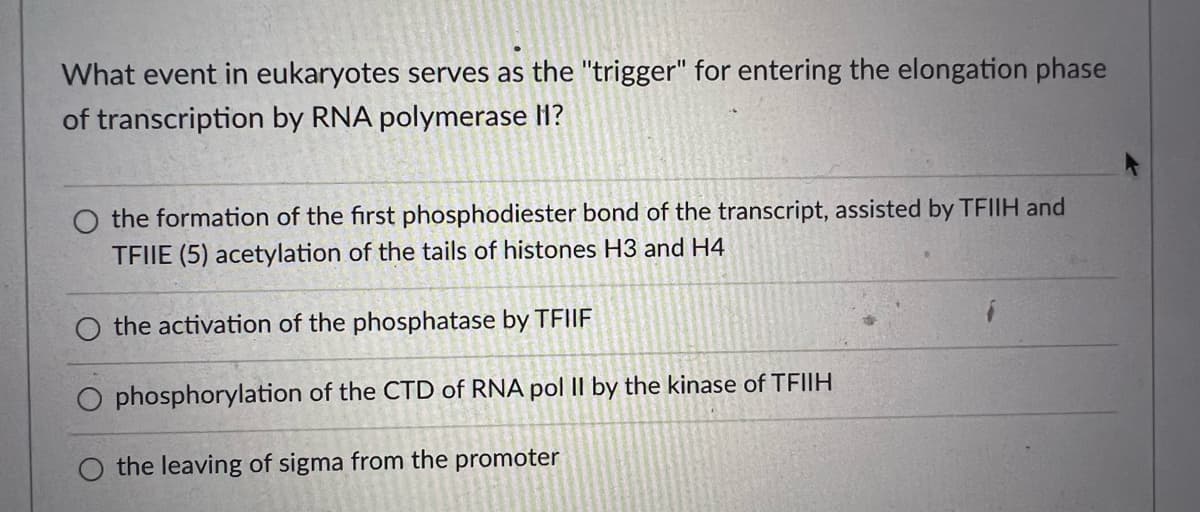 What event in eukaryotes serves as the "trigger" for entering the elongation phase
of transcription by RNA polymerase lH?
O the formation of the first phosphodiester bond of the transcript, assisted by TFIIH and
TFIIE (5) acetylation of the tails of histones H3 and H4
the activation of the phosphatase by TFIIF
phosphorylation of the CTD of RNA pol II by the kinase of TFIIH
O the leaving of sigma from the promoter
