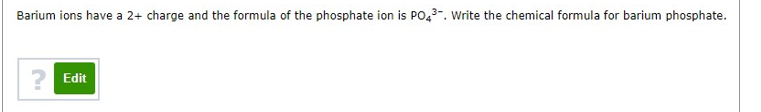 Barium ions have a 2+ charge and the formula of the phosphate ion is PO,3-. Write the chemical formula for barium phosphate.
? Edit
