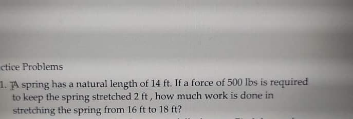 ctice Problems
1. TA spring has a natural length of 14 ft. If a force of 500 lbs is required
to keep the spring stretched 2 ft , how much work is done in
stretching the spring from 16 ft to 18 ft?
