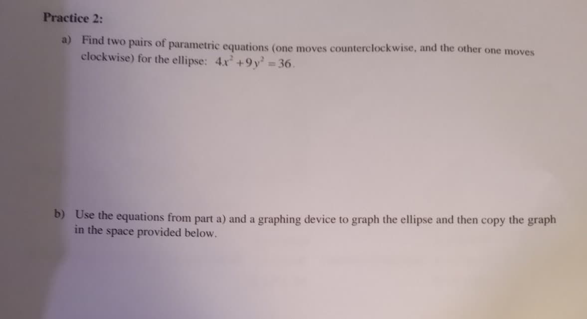 Practice 2:
a) Find two pairs of parametric equations (one moves counterclockwise, and the other one moves
clockwise) for the ellipse: 4x² +9y² = 36.
b) Use the equations from part a) and a graphing device to graph the ellipse and then copy the graph
in the space provided below.