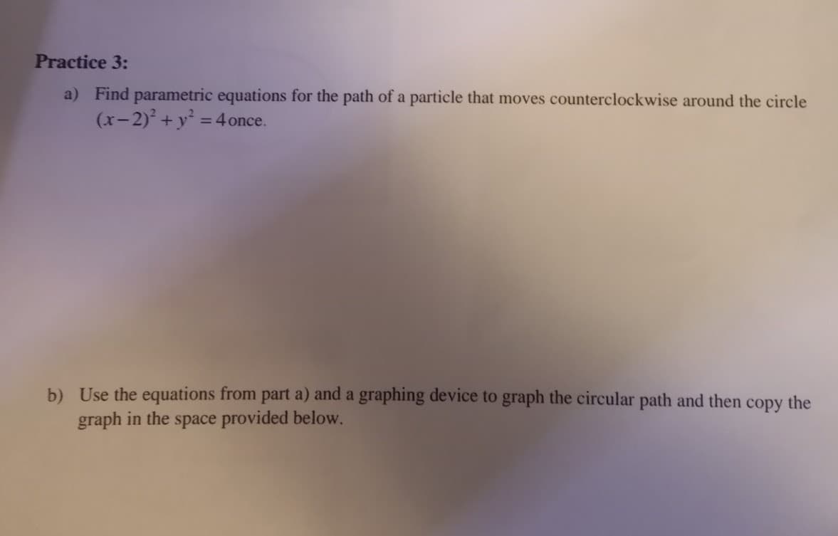 Practice 3:
a) Find parametric equations for the path of a particle that moves counterclockwise around the circle
(x-2)² + y² = 4 once.
b) Use the equations from part a) and a graphing device to graph the circular path and then
graph in the space provided below.
copy
the