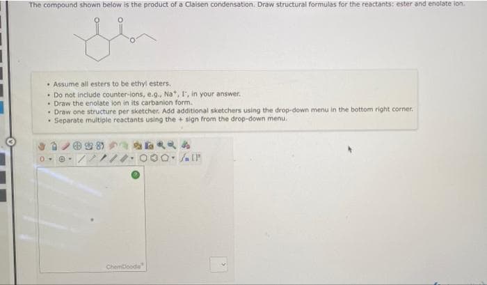 The compound shown below is the product of a Claisen condensation. Draw structural formulas for the reactants: ester and enolate ion.
• Assume all esters to be ethyl esters.
• Do not include counter-ions, e.g., Na, I', in your answer.
• Draw the enolate ion in its carbanion form.
• Draw one structure per sketcher. Add additional sketchers using the drop-down menu in the bottom right corner.
• Separate multiple reactants using the + sign from the drop-down menu.
Chemloode
