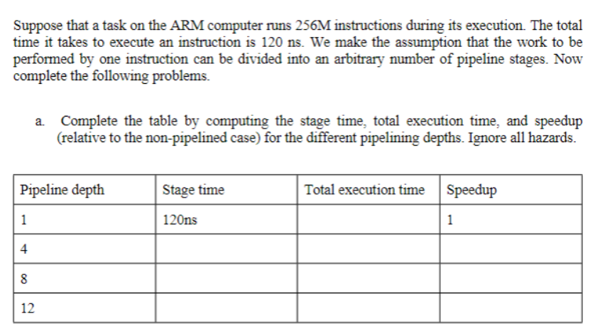Suppose that a task on the ARM computer runs 256M instructions during its execution. The total
time it takes to execute an instruction is 120 ns. We make the assumption that the work to be
performed by one instruction can be divided into an arbitrary number of pipeline stages. Now
complete the following problems.
a. Complete the table by computing the stage time, total execution time, and speedup
(relative to the non-pipelined case) for the different pipelining depths. Ignore all hazards.
Pipeline depth
Stage time
Total execution time
Speedup
1
120ns
1
4
8
12
