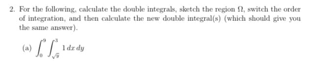 2. For the following, calculate the double integrals, sketch the region 2, switch the order
of integration, and then calculate the new double integral(s) (which should give you
the same answer).
(ခ) / /
1 dx dy