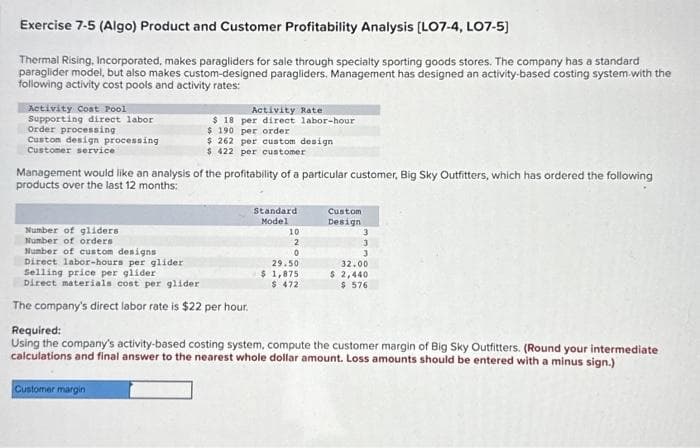 Exercise 7-5 (Algo) Product and Customer Profitability Analysis [LO7-4, LO7-5]
Thermal Rising, Incorporated, makes paragliders for sale through specialty sporting goods stores. The company has a standard
paraglider model, but also makes custom-designed paragliders. Management has designed an activity-based costing system with the
following activity cost pools and activity rates:
Activity Cost Pool
Supporting direct labor
Order processing
Custom design processing
Customer service
Management would like an analysis of the profitability of a particular customer, Big Sky Outfitters, which has ordered the following
products over the last 12 months:
Number of gliders
Number of orders
Number of custom designs
Direct labor-hours per glider
Activity Rate
$ 18 per direct labor-hour
$190 per order
$ 262 per custom design
$ 422 per customer
Selling price per glider
Direct materials cost per glider
The company's direct labor rate is $22 per hour.
Customer margin
Standard
Model
10
2
0
29.50
$ 1,875
$ 472
Custom
Design
3
3
3
32.00
$ 2,440
$ 576
Required:
Using the company's activity-based costing system, compute the customer margin of Big Sky Outfitters. (Round your intermediate
calculations and final answer to the nearest whole dollar amount. Loss amounts should be entered with a minus sign.)