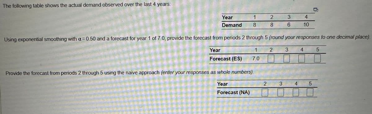 The following table shows the actual demand observed over the last 4 years:
Year
Demand
1
8
Provide the forecast from periods 2 through 5 using the naive approach (enter your responses as whole numbers)
Year
Forecast (NA)
2
8
2
Using exponential smoothing with a=0.50 and a forecast for year 1 of 7.0, provide the forecast from periods 2 through 5 (round your responses to one decimal place).
1
Year
Forecast (ES)
7.0
2
3
3
6
3
4
4
10
4
5
5