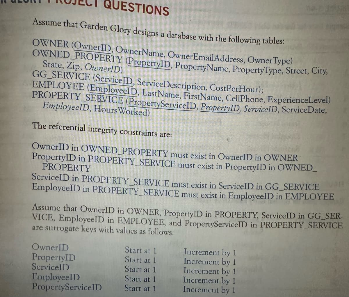 QUESTIONS
Assume that Garden Glory designs a database with the following tables:
OWNER (OwnerID, OwnerName, OwnerEmailAddress, Owner Type)
OWNED PROPERTY (PropertyID, PropertyName, Property Type, Street, City,
State, Zip, OwnerID)
GG SERVICE (ServiceID, ServiceDescription, Cost PerHour);
EMPLOYEE (EmployeeID, LastName, FirstName, CellPhone, ExperienceLevel)
PROPERTY SERVICE (PropertyServiceID, PropertyID, ServiceID, ServiceDate,
EmployeeID, Hours Worked)
The referential integrity constraints are:
OwnerID in OWNED PROPERTY must exist in OwnerID in OWNER
PropertyID in PROPERTY SERVICE must exist in PropertyID in OWNED_
PROPERTY
ServiceID in PROPERTY_SERVICE must exist in ServiceID in GG_SERVICE
EmployeeID in PROPERTY_SERVICE must exist in EmployeeID in EMPLOYEE
Assume that OwnerID in OWNER, PropertyID in PROPERTY, ServiceID in GG_SER-
VICE, EmployeeID in EMPLOYEE, and PropertyServiceID in PROPERTY_SERVICE
are surrogate keys with values as follows:
OwnerID
Start at 1
Increment by 1
PropertyID
Start at 1
Increment by 1
ServiceID
Start at 1
Increment by 1
EmployeeID
Start at 1
Increment by 1
PropertyServiceID
Start at 1
Increment by 1