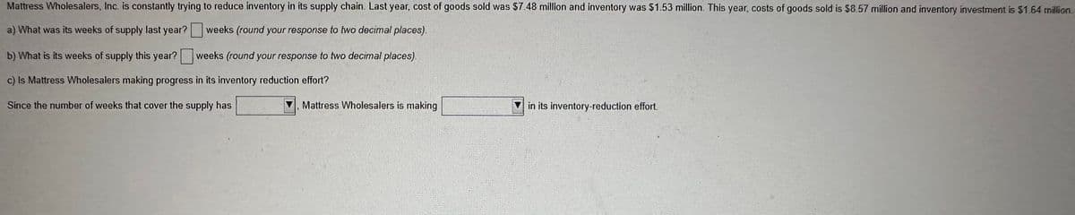 Mattress Wholesalers, Inc. is constantly trying to reduce inventory in its supply chain. Last year, cost of goods sold was $7.48 million and inventory was $1.53 million. This year, costs of goods sold is $8.57 million and inventory investment is $1.64 million.
a) What was its weeks of supply last year?
weeks (round your response to two decimal places).
b) What is its weeks of supply this year?
c) Is Mattress Wholesalers making progress in its inventory reduction effort?
Since the number of weeks that cover the supply has
weeks (round your response to two decimal places).
Mattress Wholesalers is making
in its inventory-reduction effort.