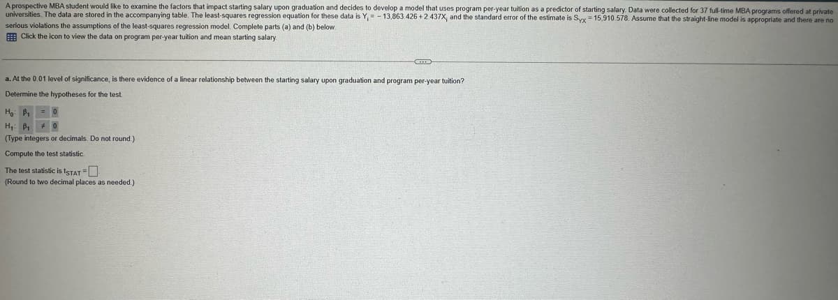 A prospective MBA student would like to examine the factors that impact starting salary upon graduation and decides to develop a model that uses program per-year tuition as a predictor of starting salary. Data were collected for 37 full-time MBA programs offered at private
universities. The data are stored in the accompanying table. The least-squares regression equation for these data is Y, -13,863.426 +2.437X, and the standard error of the estimate is Syx 15,910.578. Assume that the straight-line model is appropriate and there are no
serious violations the assumptions of the least-squares regression model. Complete parts (a) and (b) below.
Click the icon to view the data on program per-year tuition and mean starting salary.
a. At the 0.01 level of significance, is there evidence of a linear relationship between the starting salary upon graduation and program per-year tuition?
Determine the hypotheses for the test.
Ho B₁ = 0
H₁ B₁ # 0
(Type integers or decimals. Do not round.)
Compute the test statistic.
The test statistic is ISTAT - ☐
(Round to two decimal places as needed.)