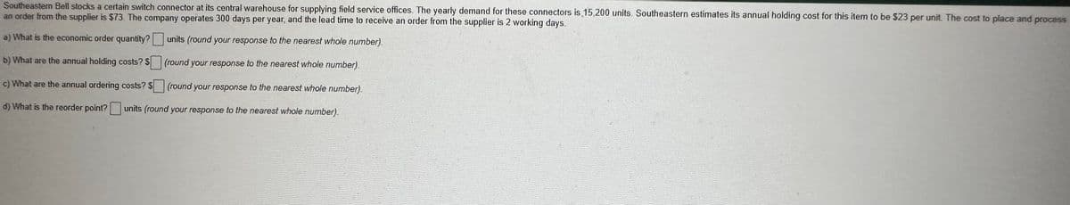 Southeastern Bell stocks a certain switch connector at its central warehouse for supplying field service offices. The yearly demand for these connectors is 15,200 units. Southeastern estimates its annual holding cost for this item to be 323 per unit. The cost to place and process
an order from the supplier is $73. The company operates 300 days per year, and the lead time to receive an order from the supplier is 2 working days.
a) What is the economic order quantity?
units (round your response to the nearest whole number).
b) What are the annual holding costs? $
(round your response to the nearest whole number)
c) What are the annual ordering costs? S
(round your response to the nearest whole number).
d) What is the reorder point? units (round your response to the nearest whole number).
