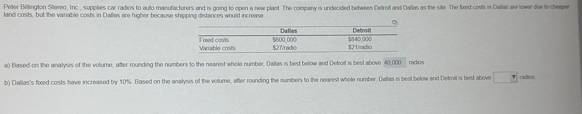 Peter Billington Stereo, Inc., supplies car radios to auto manufacturers and is going to open a new plant. The company is undecided between Detroit and Dallas as the site. The fixed costs in Dallas are lower due to cheaper
land costs, but the variable costs in Dallas are higher because shipping distances would increase.
Dallas
$600,000
$27/radio
Detroit
$840,000
$21/radio
a) Based on the analysis of the volume, after rounding the numbers to the nearest whole number, Dallas is best below and Detroit is best above 40,000
b) Dallas's fixed costs have increased by 10%. Based on the analysis of the volume, after rounding the numbers to the nearest whole number, Dallas is best below and Detroit is best above
Fixed costs
Variable costs
radios
radios