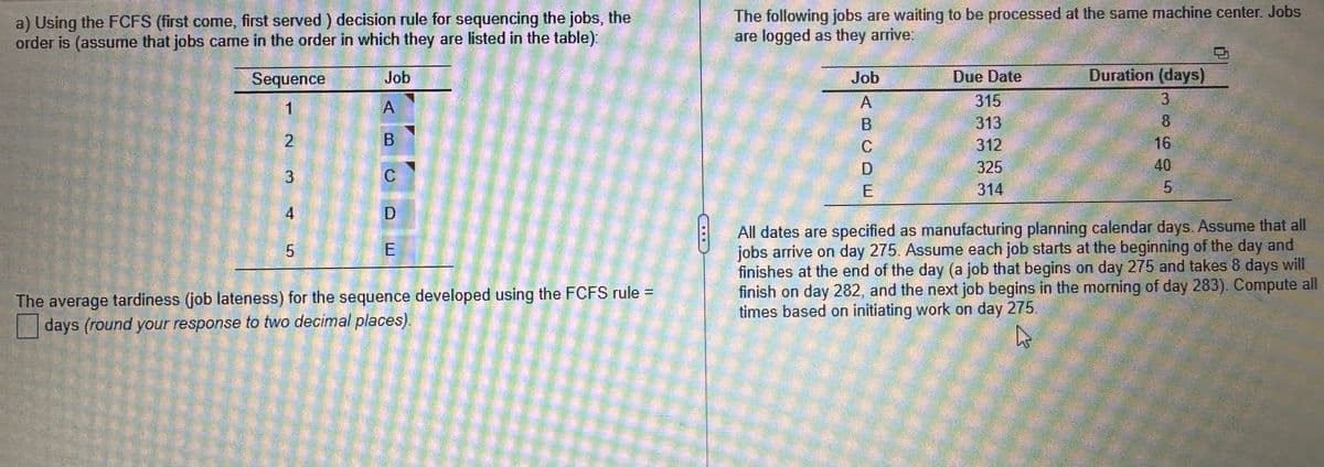 a) Using the FCFS (first come, first served) decision rule for sequencing the jobs, the
order is (assume that jobs came in the order in which they are listed in the table):
Sequence
1
2
3
4
5
Job
A
B
C
D
E
The average tardiness (job lateness) for the sequence developed using the FCFS rule =
days (round your response to two decimal places).
The following jobs are waiting to be processed at the same machine center. Jobs
are logged as they arrive:
Job
ABCDE
Due Date
315
313
312
325
314
Duration (days)
3
8
16
5
All dates are specified as manufacturing planning calendar days. Assume that all
jobs arrive on day 275. Assume each job starts at the beginning of the day and
finishes at the end of the day (a job that begins on day 275 and takes 8 days will
finish on day 282, and the next job begins in the morning of day 283). Compute all
times based on initiating work on day 275.