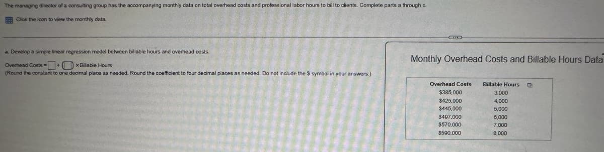 The managing director of a consulting group has the accompanying monthly data on total overhead costs and professional labor hours to bill to clients. Complete parts a through o.
Click the icon to view the monthly data.
a. Develop a simple linear regression model between billable hours and overhead costs.
Overhead Costs OxBillable Hours
(Round the constant to one decimal place as needed. Round the coefficient to four decimal places as needed. Do not include the $ symbol in your answers.)
Monthly Overhead Costs and Billable Hours Data
Overhead Costs
$385,000
Billable Hours
3,000
$425,000
4,000
$445.000
5,000
$497,000
6,000
$570,000
7,000
$590,000
8,000