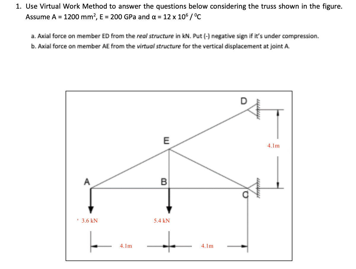 1. Use Virtual Work Method to answer the questions below considering the truss shown in the figure.
Assume A = 1200 mm?, E = 200 GPa and a = 12 x 106 / °C
a. Axial force on member ED from the real structure in kN. Put (-) negative sign if it's under compression.
b. Axial force on member AE from the wrtual structure for the vertical displacement at joint A.
D
4.1m
A
' 3.6 kN
5.4 kN
4.1m
4.1m

