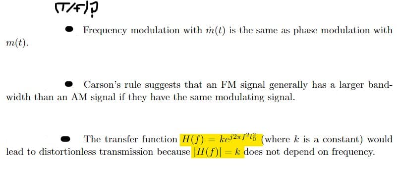 m(t).
(T/F)?
• Frequency modulation with m(t) is the same as phase modulation with
Carson's rule suggests that an FM signal generally has a larger band-
width than an AM signal if they have the same modulating signal.
The transfer function H(f) = ke2² (where k is a constant) would
lead to distortionless transmission because |II (ƒ)| = k does not depend on frequency.