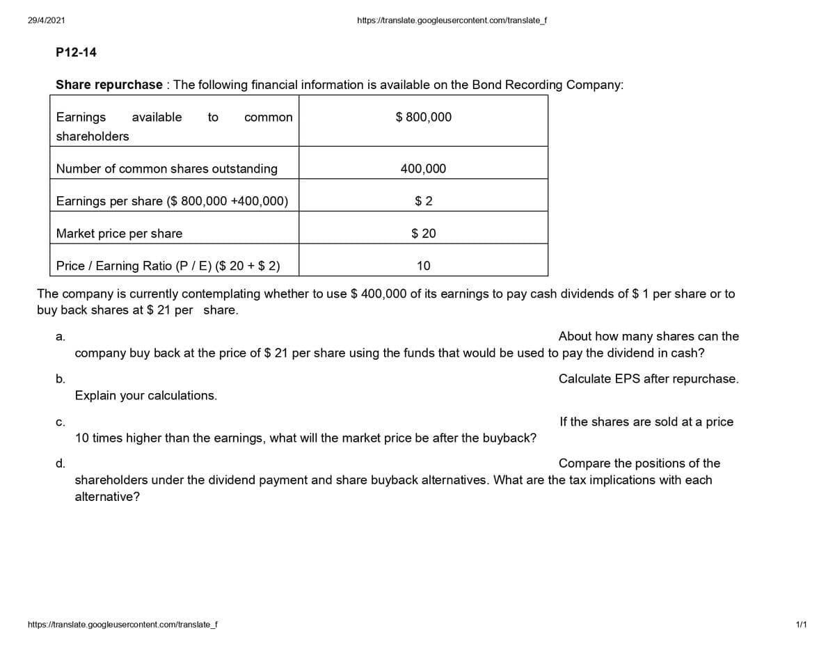 29/4/2021
https://translate.googleusercontent.com/translate_f
P12-14
Share repurchase : The following financial information is available on the Bond Recording Company:
Earnings
available
to
$ 800,000
common
shareholders
Number of common shares outstanding
400,000
Earnings per share ($ 800,000 +400,000)
$ 2
Market price per share
$ 20
Price / Earning Ratio (P / E) ($ 20 + $ 2)
10
The company is currently contemplating whether to use $ 400,000 of its earnings to pay cash dividends of $ 1 per share or to
buy back shares at $ 21 per share.
About how many shares can the
company buy back at the price of $ 21 per share using the funds that would be used to pay the dividend in cash?
а.
b.
Calculate EPS after repurchase.
Explain your calculations.
С.
If the shares are sold at a price
10 times higher than the earnings, what will the market price be after the buyback?
Compare the positions of the
shareholders under the dividend payment and share buyback alternatives. What are the tax implications with each
d.
alternative?
https://translate.googleusercontent.com/translate_f
1/1
