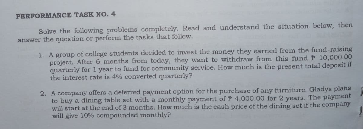 PERFORMANCE TASK NO. 4
Solve the following problems completely. Read and understand the situation below, then
answer the question or perform the tasks that follow.
1. A group of college students decided to invest the money they earned from the fund-raising
project. After 6 months from today, they want to withdraw from this fund P 10,000.00
quarterly for 1 year to fund for community service. How much is the present total deposit if
the interest rate is 4% converted quarterly?
2. A company offers a deferred payment option for the purchase of any furniture. Gladys plans
to buy a dining table set with a monthly payment ofP 4,000.00 for 2 years. The payment
will start at the end of 3 months. How much is the cash price of the dining set if the company
will give 10% compounded monthly?
