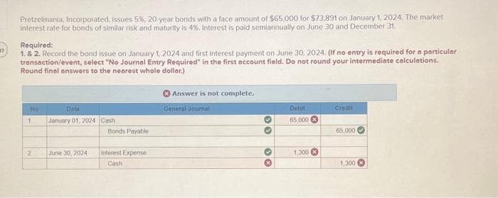 17
Pretzelmania, Incorporated, issues 5%, 20-year bonds with a face amount of $65,000 for $73,891 on January 1, 2024. The market
Interest rate for bonds of similar risk and maturity is 4%. Interest is paid semiannually on June 30 and December 31.
Required:
1. & 2. Record the bond issue on January 1, 2024 and first interest payment on June 30, 2024. (If no entry is required for a particular
transaction/event, select "No Journal Entry Required" in the first account field. Do not round your intermediate calculations.
Round final answers to the nearest whole dollar.)
No
1
2
Date
January 01, 2024
June 30, 2024
Cash
Bonds Payable
Interest Expense
Cash
Answer is not complete.
General Journal
30
♥
*
Debit
65,000
1,300 x
Credit
65,000
1,300