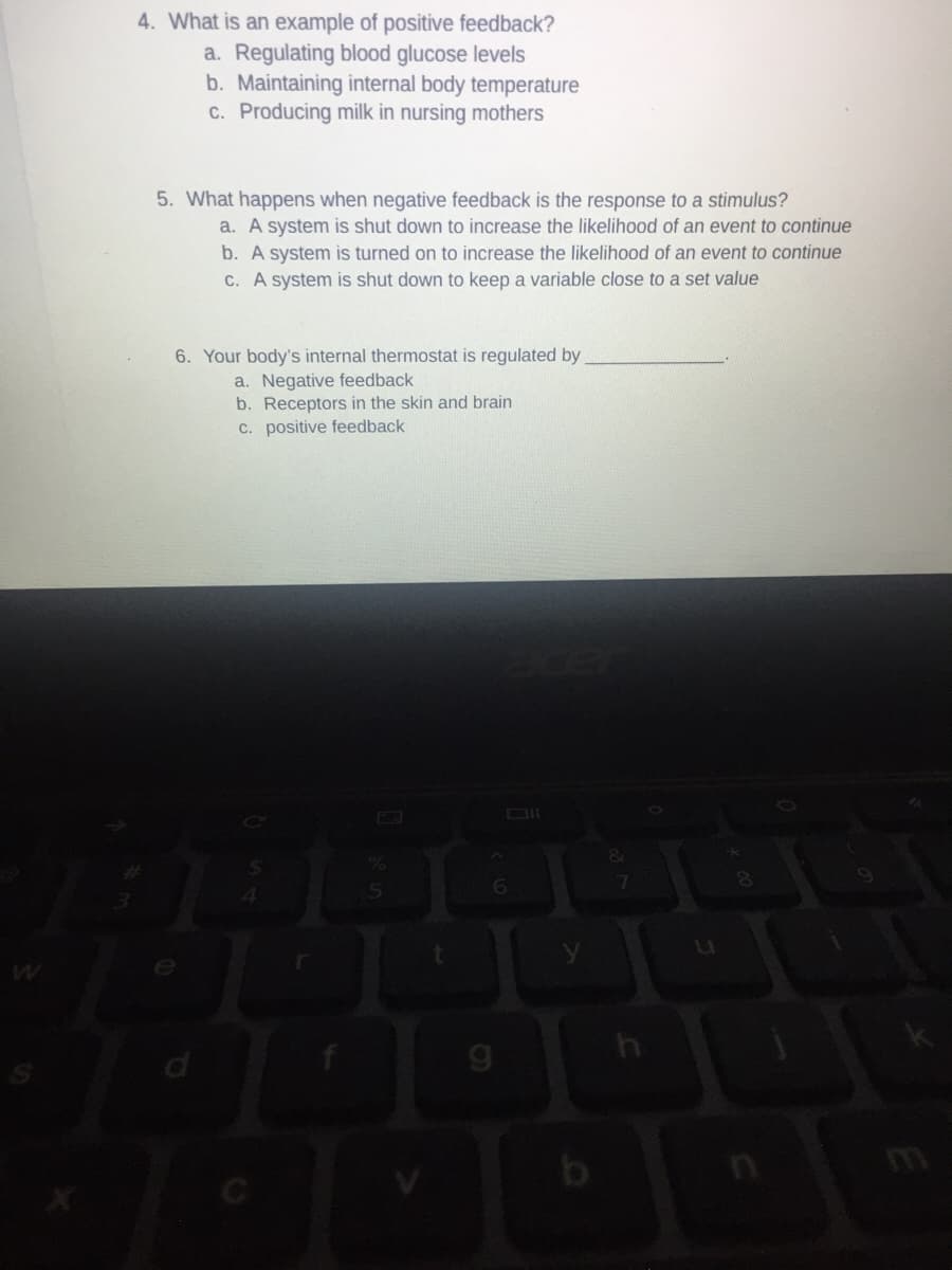 4. What is an example of positive feedback?
a. Regulating blood glucose levels
b. Maintaining internal body temperature
C. Producing milk in nursing mothers
5. What happens when negative feedback is the response to a stimulus?
a. A system is shut down to increase the likelihood of an event to continue
b. A system is turned on to increase the likelihood of an event to continue
C. A system is shut down to keep a variable close to a set value
6. Your body's internal thermostat is regulated by
a. Negative feedback
b. Receptors in the skin and brain
C. positive feedback
