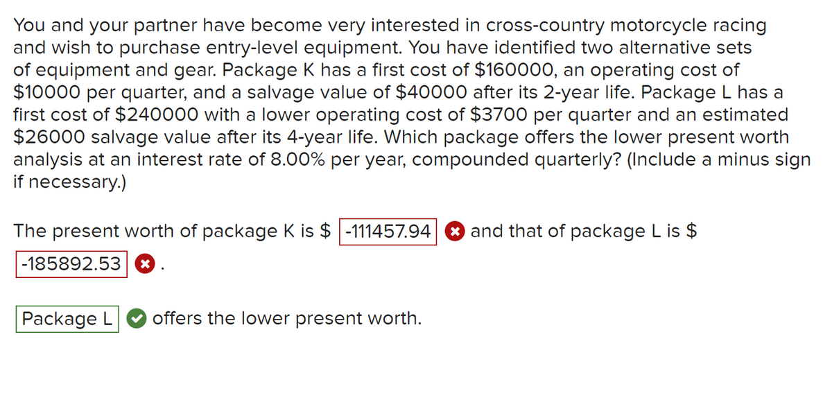 You and your partner have become very interested in cross-country motorcycle racing
and wish to purchase entry-level equipment. You have identified two alternative sets
of equipment and gear. Package K has a first cost of $160000, an operating cost of
$10000 per quarter, and a salvage value of $40000 after its 2-year life. Package L has a
first cost of $240000 with a lower operating cost of $3700 per quarter and an estimated
$26000 salvage value after its 4-year life. Which package offers the lower present worth
analysis at an interest rate of 8.00% per year, compounded quarterly? (Include a minus sign
if necessary.)
The present worth of package K is $ -111457.94
-185892.53 X
Package L
.
offers the lower present worth.
and that of package L is $