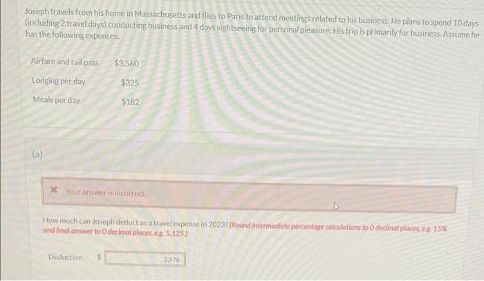 Joseph travels from his home in Massachusetts and flies to Paris to atterid meetings related to his business. He plans to spend 10 days
(including 2 travel days) conducting business and 4 days sightseeing for personal pleasure. His trip is primarily for business. Assume he
has the following expenses:
Airfare and rail pass
Lodging per day
Meals per day
(a)
$3,560
$325
$182
x Your answer is incorrect.
Deduction
How much can Joseph deduct as a travel expense in 2023? (Round Intermediate percentage calculations to 0 decimal places, eg. 15%
and final answer to 0 decimal places, eg. 5,125)
3,976
