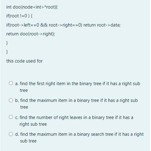 int doo(node<int>*root){
if(root !=0 ) {
if(root->left==0 && root->right==0) return root->data;
return doo(root->right);
}
}
this code used for
O a. find the first right item in the binary tree if it has a right sub
tree
O b. find the maximum item in a binary tree if it has a right sub
tree
O c. find the number of right leaves in a binary tree if it has a
right sub tree
O d. find the maximum item in a binary search tree if it has a right
sub tree
