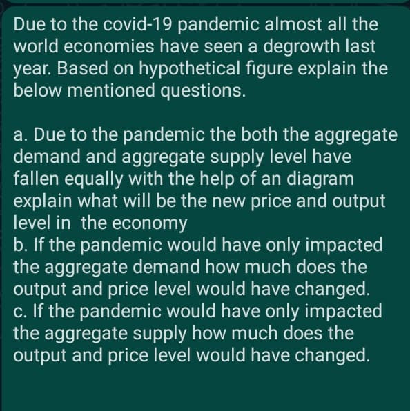 Due to the covid-19 pandemic almost all the
world economies have seen a degrowth last
year. Based on hypothetical figure explain the
below mentioned questions.
a. Due to the pandemic the both the aggregate
demand and aggregate supply level have
fallen equally with the help of an diagram
explain what will be the new price and output
level in the economy
b. If the pandemic would have only impacted
the aggregate demand how much does the
output and price level would have changed.
c. If the pandemic would have only impacted
the aggregate supply how much does the
output and price level would have changed.
