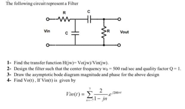 The following circuit represent a Filter
R
Vin
Vout
1.
1- Find the transfer function H(jw)= Vo(jw)/Vin(jw).
2- Design the filter such that the center frequency wo 500 rad/sec and quality factor Q= 1.
3- Draw the asymptotic bode diagram magnitude and phase for the above design
4- Find Vo(t), If Vin(t) is given by
Vin(t) =
2
200
;1- jn
