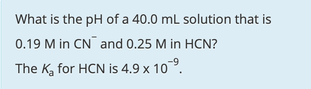 What is the pH of a 40.0 mL solution that is
0.19 M in CN and 0.25 M in HCN?
The K, for HCN is 4.9 x 10 ?.
